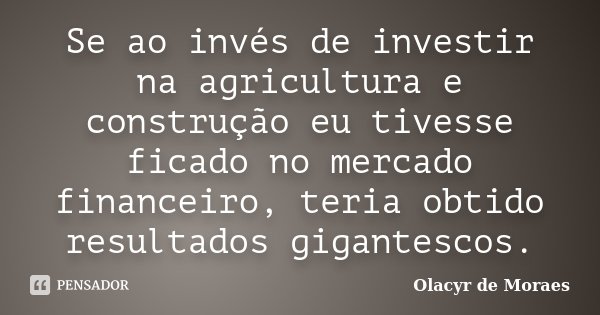 Se ao invés de investir na agricultura e construção eu tivesse ficado no mercado financeiro, teria obtido resultados gigantescos.... Frase de Olacyr de Moraes.