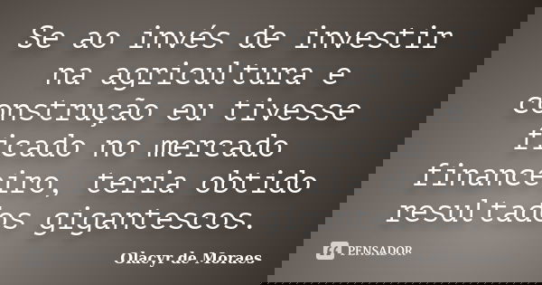 Se ao invés de investir na agricultura e construção eu tivesse ficado no mercado financeiro, teria obtido resultados gigantescos.... Frase de Olacyr de Moraes.