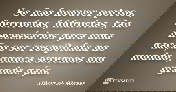 Se não houver portos, ferrovias, hidrovias, tão necessários para uma nação ser respeitada no mundo, nunca seremos um grande país.... Frase de Olacyr de Moraes.