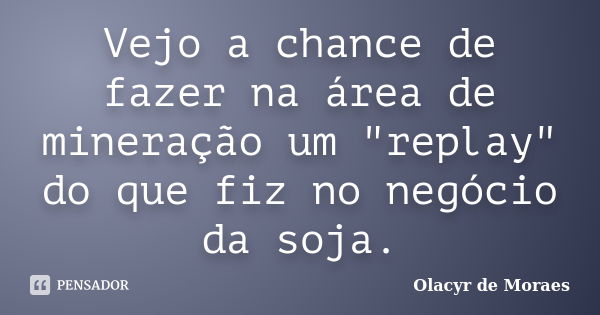 Vejo a chance de fazer na área de mineração um "replay" do que fiz no negócio da soja.... Frase de Olacyr de Moraes.