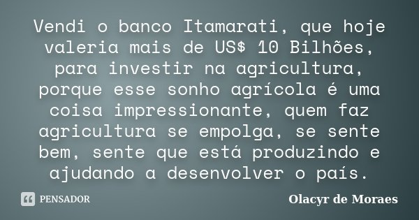 Vendi o banco Itamarati, que hoje valeria mais de US$ 10 Bilhões, para investir na agricultura, porque esse sonho agrícola é uma coisa impressionante, quem faz ... Frase de Olacyr de Moraes.