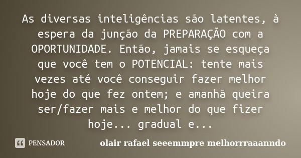 As diversas inteligências são latentes, à espera da junção da PREPARAÇÃO com a OPORTUNIDADE. Então, jamais se esqueça que você tem o POTENCIAL: tente mais vezes... Frase de olair rafael seeemmpre melhorrraaanndo.