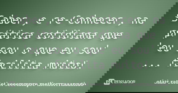 Saber, e re-Conhecer, na prática cotidiana que 'eu sou o que eu sou' ... facilita muito!... Frase de olair rafael seeemmpre melhorrraaanndo.