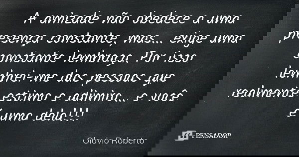 A amizade não obedece a uma presença constante, mas... exige uma constante lembraça. Por isso lembrei-me das pessoas que realmente estimo e adimiro... e você é ... Frase de Olavio Roberto.
