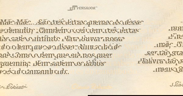 Mãe Mãe... São três letras apenas As desse nome bendito; Também o céu tem três letras E nelas cabe o infinito. Para louvar nossa mãe, Todo o bem que se disser N... Frase de Olavio Roberto.