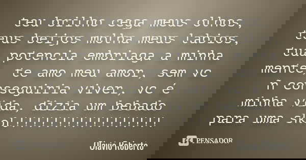 teu brilho cega meus olhos, teus beijos molha meus labios, tua potencia embriaga a minha mente, te amo meu amor, sem vc ñ conseguiria viver, vc é minha vida, di... Frase de Olavio Roberto.