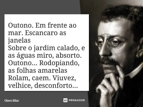⁠Outono. Em frente ao mar. Escancaro as janelas Sobre o jardim calado, e as águas miro, absorto. Outono... Rodopiando, as folhas amarelas Rolam, caem. Viuvez, v... Frase de Olavo Bilac.