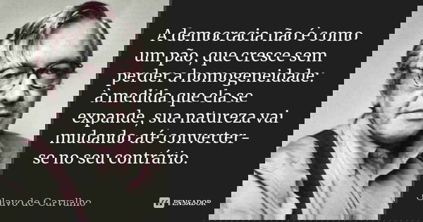 A democracia não é como um pão, que cresce sem perder a homogeneidade: à medida que ela se expande, sua natureza vai mudando até converter-se no seu contrário.... Frase de Olavo de Carvalho.