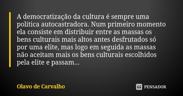 A democratização da cultura é sempre uma política autocastradora. Num primeiro momento ela consiste em distribuir entre as massas os bens culturais mais altos a... Frase de Olavo de Carvalho.