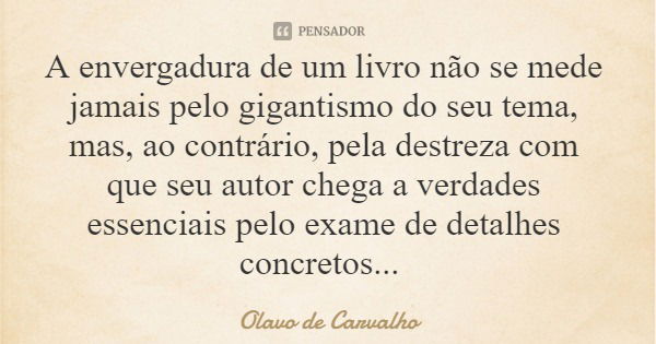 A envergadura de um livro não se mede jamais pelo gigantismo do seu tema, mas, ao contrário, pela destreza com que seu autor chega a verdades essenciais pelo ex... Frase de Olavo de Carvalho.