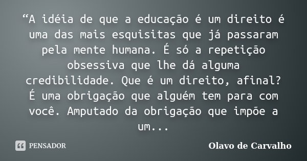 “A idéia de que a educação é um direito é uma das mais esquisitas que já passaram pela mente humana. É só a repetição obsessiva que lhe dá alguma credibilidade.... Frase de Olavo de Carvalho.