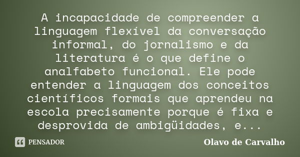 A incapacidade de compreender a linguagem flexível da conversação informal, do jornalismo e da literatura é o que define o analfabeto funcional. Ele pode entend... Frase de Olavo de Carvalho.