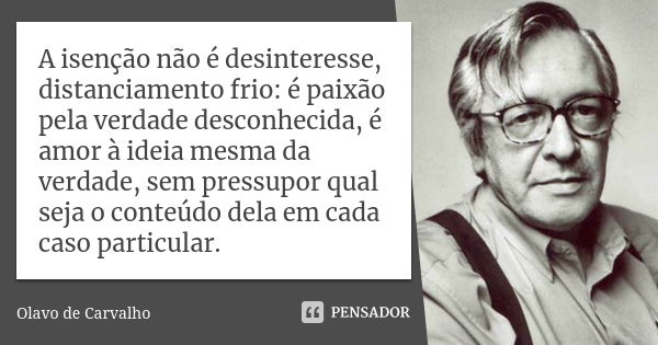 A isenção não é desinteresse, distanciamento frio: é paixão pela verdade desconhecida, é amor à ideia mesma da verdade, sem pressupor qual seja o conteúdo dela ... Frase de Olavo de Carvalho.