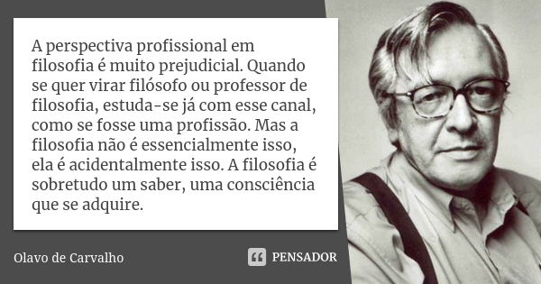 A perspectiva profissional em filosofia é muito prejudicial. Quando se quer virar filósofo ou professor de filosofia, estuda-se já com esse canal, como se fosse... Frase de Olavo de Carvalho.