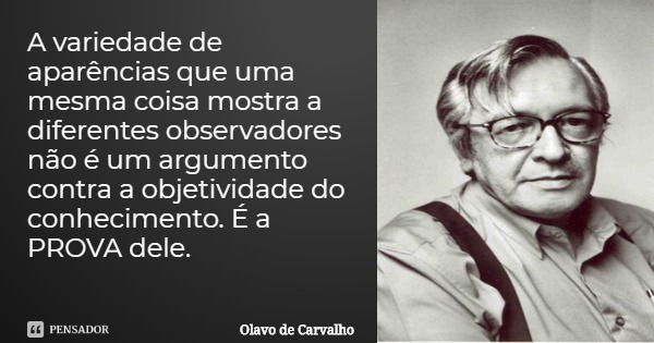 A variedade de aparências que uma mesma coisa mostra a diferentes observadores não é um argumento contra a objetividade do conhecimento. É a PROVA dele.... Frase de Olavo de Carvalho.