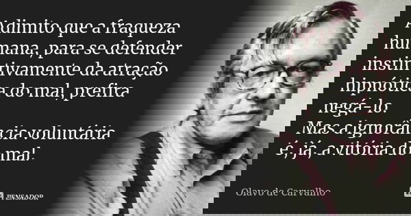 Adimito que a fraqueza humana, para se defender instintivamente da atração hipnótica do mal, prefira negá-lo. Mas a ignorância voluntária é, já, a vitória do ma... Frase de Olavo de Carvalho.