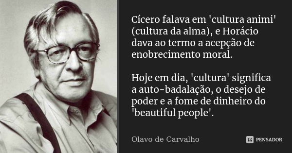 Cícero falava em 'cultura animi' (cultura da alma), e Horácio dava ao termo a acepção de enobrecimento moral. Hoje em dia, 'cultura' significa a auto-badalação,... Frase de Olavo de Carvalho.