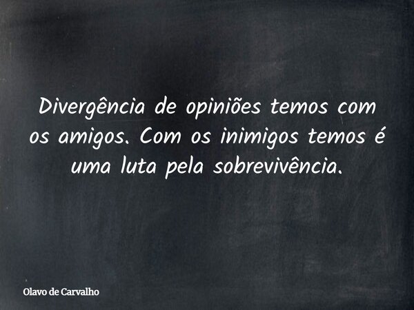 Divergência de opiniões temos com os amigos. Com os inimigos temos é uma luta pela sobrevivência.... Frase de Olavo de Carvalho.
