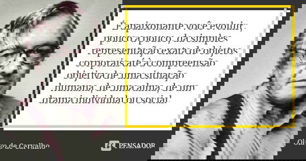 É apaixonante você evoluir, pouco a pouco, da simples representação exata de objetos corporais até à compreensão objetiva de uma situação humana, de uma alma, d... Frase de Olavo de Carvalho.