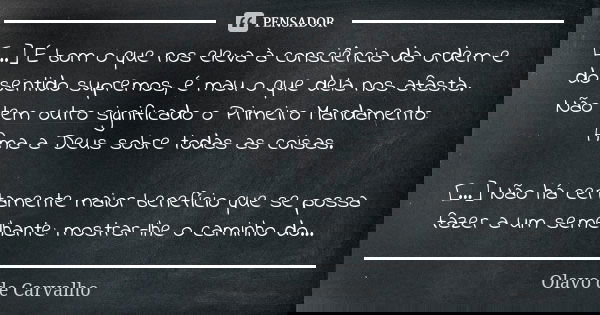 [...] É bom o que nos eleva à consciência da ordem e do sentido supremos, é mau o que dela nos afasta. Não tem outro significado o Primeiro Mandamento: Ama a De... Frase de Olavo de Carvalho.