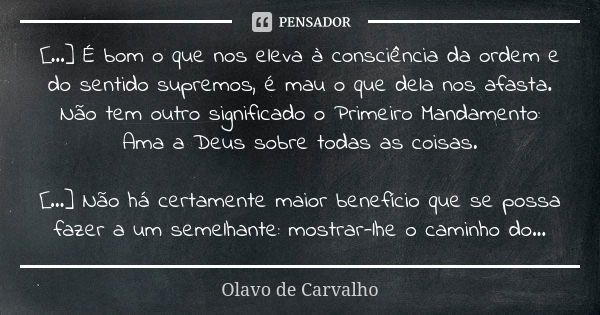 [...] É bom o que nos eleva à consciência da ordem e do sentido supremos, é mau o que dela nos afasta. Não tem outro significado o Primeiro Mandamento: Ama a De... Frase de Olavo de Carvalho.