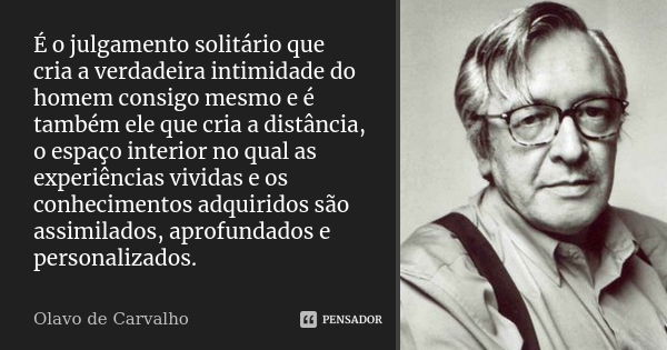 É o julgamento solitário que cria a verdadeira intimidade do homem consigo mesmo e é também ele que cria a distância, o espaço interior no qual as experiências ... Frase de Olavo de Carvalho.