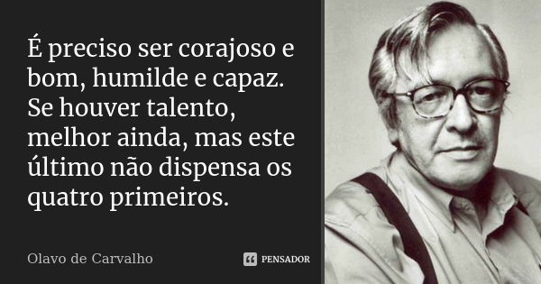 É preciso ser corajoso e bom, humilde e capaz. Se houver talento, melhor ainda, mas este último não dispensa os quatro primeiros.... Frase de Olavo de Carvalho.