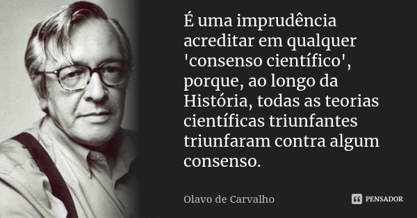 É uma imprudência acreditar em qualquer 'consenso científico', porque, ao longo da História, todas as teorias científicas triunfantes triunfaram contra algum co... Frase de Olavo de Carvalho.