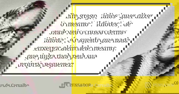 Em grego, 'idios' quer dizer 'o mesmo'. 'Idiotes', de onde veio o nosso termo 'idiota', é o sujeito que nada enxerga além dele mesmo, que julga tudo pela sua pr... Frase de Olavo de Carvalho.