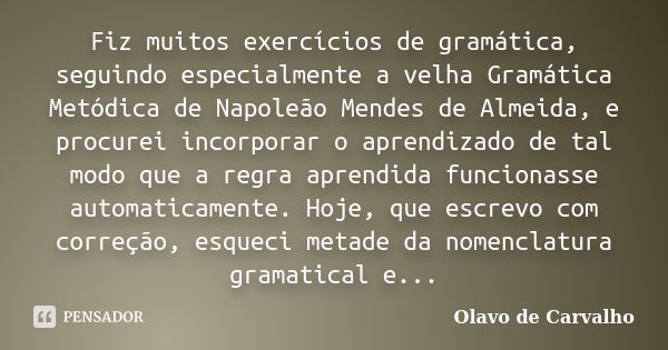 Fiz muitos exercícios de gramática, seguindo especialmente a velha Gramática Metódica de Napoleão Mendes de Almeida, e procurei incorporar o aprendizado de tal ... Frase de Olavo de Carvalho.