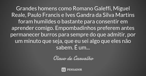 Grandes homens como Romano Galeffi, Miguel Reale, Paulo Francis e Ives Gandra da Silva Martins foram humildes o bastante para consentir em aprender comigo. Empo... Frase de Olavo de Carvalho.