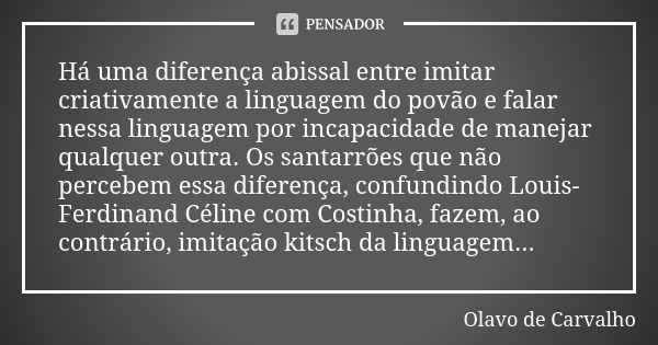 Há uma diferença abissal entre imitar criativamente a linguagem do povão e falar nessa linguagem por incapacidade de manejar qualquer outra. Os santarrões que n... Frase de Olavo de Carvalho.