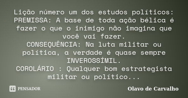 Lição número um dos estudos políticos: PREMISSA: A base de toda ação bélica é fazer o que o inimigo não imagina que você vai fazer. CONSEQUÊNCIA: Na luta milita... Frase de Olavo de Carvalho.