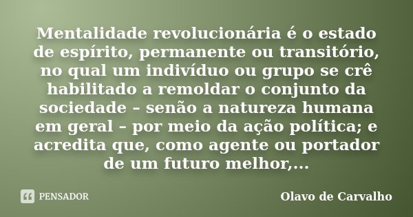 Mentalidade revolucionária é o estado de espírito, permanente ou transitório, no qual um indivíduo ou grupo se crê habilitado a remoldar o conjunto da sociedade... Frase de Olavo de Carvalho.