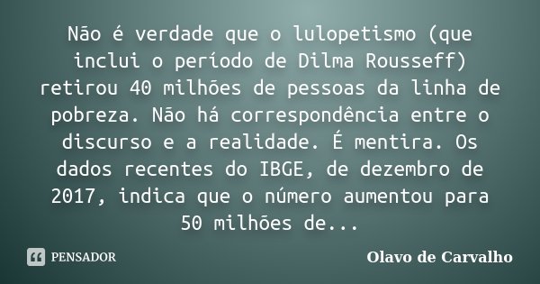 Não é verdade que o lulopetismo (que inclui o período de Dilma Rousseff) retirou 40 milhões de pessoas da linha de pobreza. Não há correspondência entre o discu... Frase de Olavo de Carvalho.