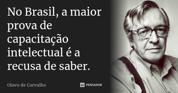 No Brasil, a maior prova de capacitação intelectual é a recusa de saber.... Frase de Olavo de Carvalho.
