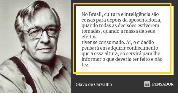 No Brasil, cultura e inteligência são coisas para depois da aposentadoria,
quando todas as decisões estiverem tomadas, quando a massa de seus efeitos
tiver se c... Frase de Olavo de Carvalho.
