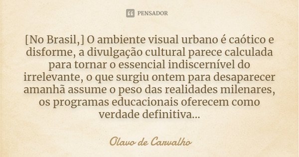 [No Brasil,] O ambiente visual urbano é caótico e disforme, a divulgação cultural parece calculada para tornar o essencial indiscernível do irrelevante, o que s... Frase de Olavo de Carvalho.