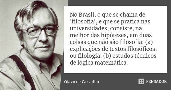 No Brasil, o que se chama de 'filosofia', e que se pratica nas universidades, consiste, na melhor das hipóteses, em duas coisas que não são filosofia: (a) expli... Frase de Olavo de Carvalho.