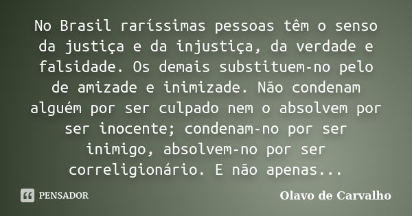 No Brasil raríssimas pessoas têm o senso da justiça e da injustiça, da verdade e falsidade. Os demais substituem-no pelo de amizade e inimizade. Não condenam al... Frase de Olavo de Carvalho.