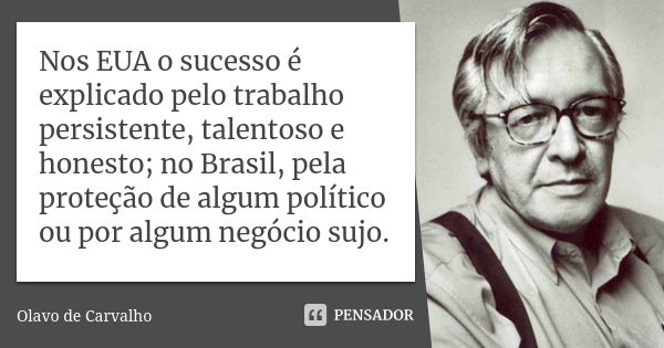 Nos EUA o sucesso é explicado pelo trabalho persistente, talentoso e honesto; no Brasil, pela proteção de algum político ou por algum negócio sujo.... Frase de Olavo de Carvalho.