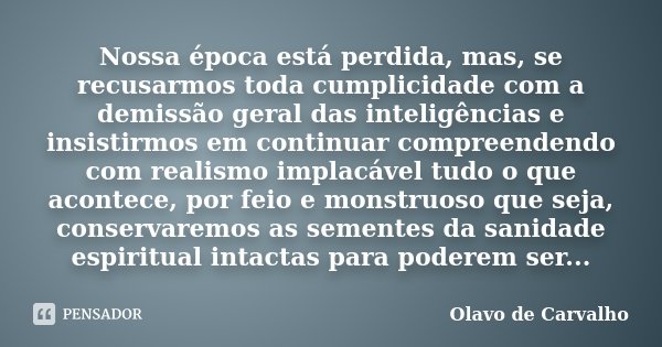 Nossa época está perdida, mas, se recusarmos toda cumplicidade com a demissão geral das inteligências e insistirmos em continuar compreendendo com realismo impl... Frase de Olavo de Carvalho.