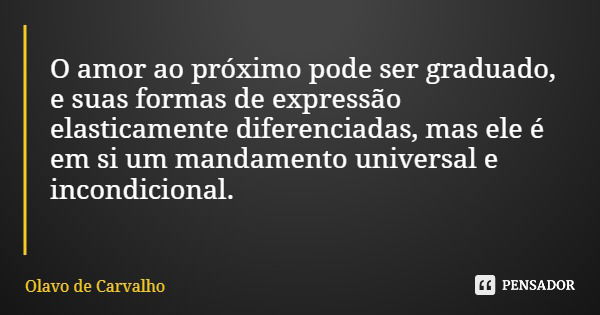 O amor ao próximo pode ser graduado, e suas formas de expressão elasticamente diferenciadas, mas ele é em si um mandamento universal e incondicional.... Frase de Olavo de Carvalho.
