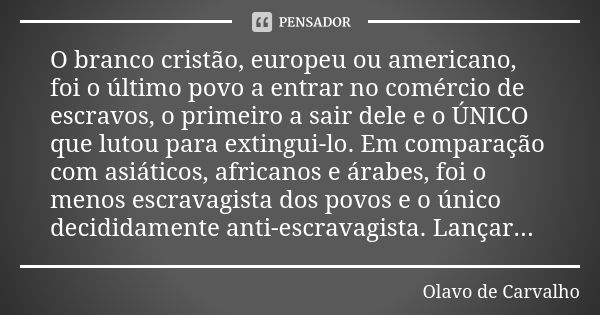 O branco cristão, europeu ou americano, foi o último povo a entrar no comércio de escravos, o primeiro a sair dele e o ÚNICO que lutou para extingui-lo. Em comp... Frase de Olavo de Carvalho.