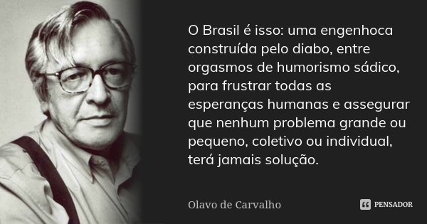 O Brasil é isso: uma engenhoca construída pelo diabo, entre orgasmos de humorismo sádico, para frustrar todas as esperanças humanas e assegurar que nenhum probl... Frase de Olavo de Carvalho.