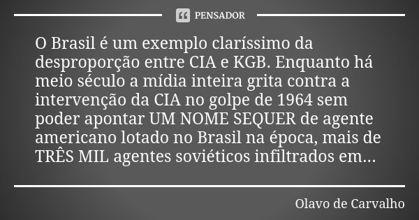 O Brasil é um exemplo claríssimo da desproporção entre CIA e KGB. Enquanto há meio século a mídia inteira grita contra a intervenção da CIA no golpe de 1964 sem... Frase de Olavo de Carvalho.