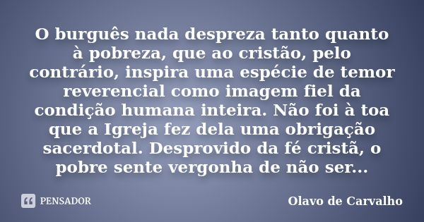 O burguês nada despreza tanto quanto à pobreza, que ao cristão, pelo contrário, inspira uma espécie de temor reverencial como imagem fiel da condição humana int... Frase de Olavo de Carvalho.