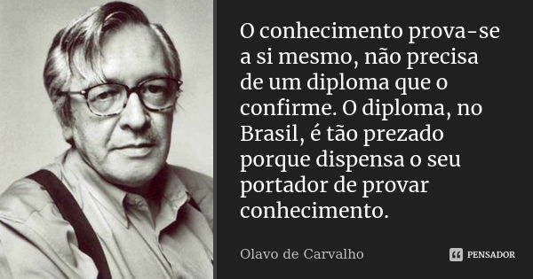 O conhecimento prova-se a si mesmo, não precisa de um diploma que o confirme. O diploma, no Brasil, é tão prezado porque dispensa o seu portador de provar conhe... Frase de Olavo de Carvalho.