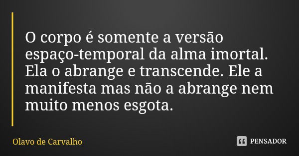 O corpo é somente a versão espaço-temporal da alma imortal. Ela o abrange e transcende. Ele a manifesta mas não a abrange nem muito menos esgota.... Frase de Olavo de Carvalho.