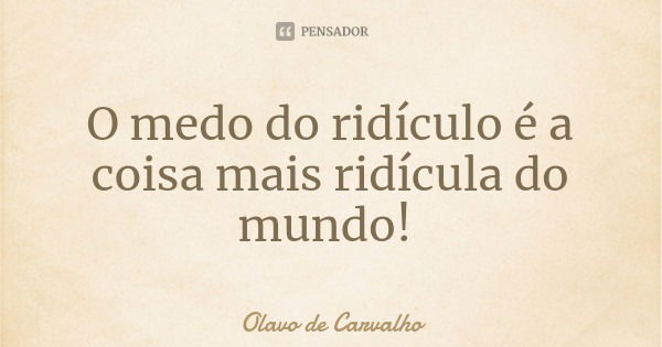 O medo do ridículo é a coisa mais ridícula do mundo!... Frase de Olavo de Carvalho.
